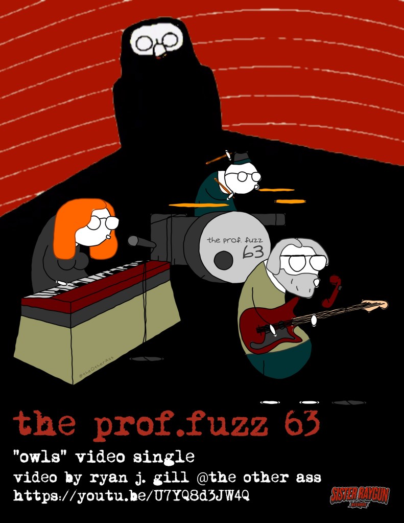 Owls Video Poster
The Prof.Fuzz 63
"Owls" Video Single
video by Ryan J. Gill @ The Other Ass
https://youtu.be/U7YQ8d3JW4Q
